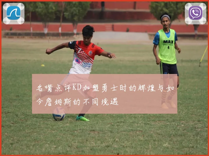 名嘴点评KD加盟勇士时的辉煌与如今詹姆斯的不同境遇