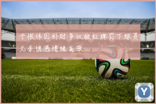 于根伟因补时争议被红牌罚下球员无奈愤懑情绪高涨