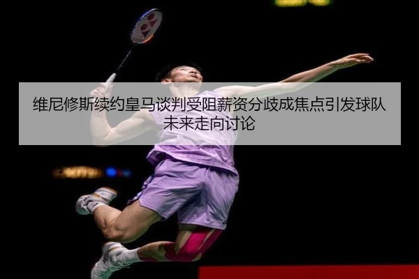 维尼修斯续约皇马谈判受阻薪资分歧成焦点引发球队未来走向讨论